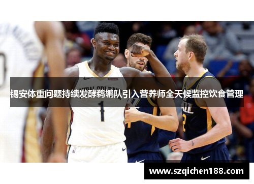 锡安体重问题持续发酵鹈鹕队引入营养师全天候监控饮食管理