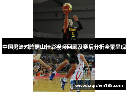 中国男篮对阵黑山精彩视频回顾及赛后分析全景呈现